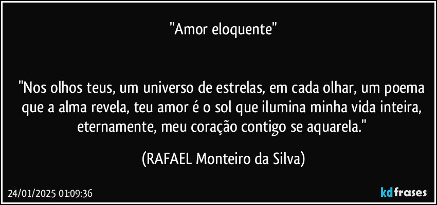 "Amor eloquente"


"Nos olhos teus, um universo de estrelas, em cada olhar, um poema que a alma revela, teu amor é o sol que ilumina minha vida inteira, eternamente, meu coração contigo se aquarela." (Rafael Monteiro da Silva)