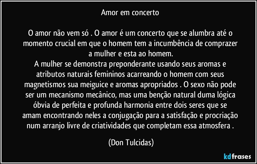Amor em concerto
O amor não vem só . O amor é um concerto que se alumbra até o momento crucial em que o homem tem a incumbência de comprazer a mulher e esta ao homem.
A mulher se demonstra preponderante usando seus aromas e atributos naturais femininos acarreando o homem com seus magnetismos sua meiguice e aromas apropriados . O sexo não pode ser um mecanismo mecânico, mas uma benção natural duma lógica óbvia de perfeita e profunda harmonia entre dois seres que se amam encontrando neles a conjugação para a satisfação e procriação num arranjo livre de criatividades que completam essa atmosfera . (Don Tulcidas)