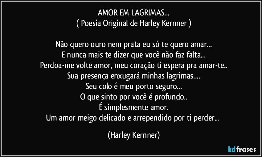 AMOR EM LAGRIMAS...
( Poesia Original de Harley Kernner )

Não quero ouro nem prata eu só te quero amar...
E nunca mais te dizer que você não faz falta...
Perdoa-me volte amor, meu coração ti espera pra amar-te..
Sua presença enxugará minhas lagrimas...
Seu colo é meu porto seguro...
O que sinto por você é profundo..
É simplesmente amor.
Um amor meigo delicado e arrependido por ti perder... (Harley Kernner)