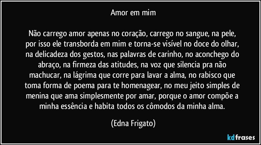 Amor em mim

Não carrego amor apenas no coração, carrego no sangue, na pele, por isso ele transborda em mim e torna-se visível no doce do olhar, na delicadeza dos gestos, nas palavras de carinho, no aconchego do abraço, na firmeza das atitudes, na voz que silencia pra não machucar, na lágrima que corre para lavar a alma, no rabisco que toma forma de poema para te homenagear, no meu jeito simples de menina que ama simplesmente por amar, porque o amor compõe a minha essência e habita todos os cômodos da minha alma. (Edna Frigato)