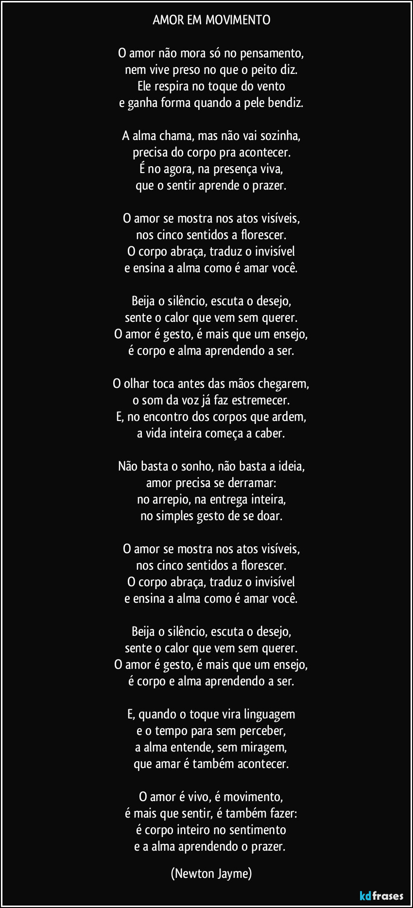 AMOR EM MOVIMENTO
O amor não mora só no pensamento,
nem vive preso no que o peito diz.
Ele respira no toque do vento
e ganha forma quando a pele bendiz.
A alma chama, mas não vai sozinha,
precisa do corpo pra acontecer.
É no agora, na presença viva,
que o sentir aprende o prazer.
O amor se mostra nos atos visíveis,
nos cinco sentidos a florescer.
O corpo abraça, traduz o invisível
e ensina a alma como é amar você.
Beija o silêncio, escuta o desejo,
sente o calor que vem sem querer.
O amor é gesto, é mais que um ensejo,
é corpo e alma aprendendo a ser.
O olhar toca antes das mãos chegarem,
o som da voz já faz estremecer.
E, no encontro dos corpos que ardem,
a vida inteira começa a caber.
Não basta o sonho, não basta a ideia,
amor precisa se derramar:
no arrepio, na entrega inteira,
no simples gesto de se doar.
O amor se mostra nos atos visíveis,
nos cinco sentidos a florescer.
O corpo abraça, traduz o invisível
e ensina a alma como é amar você.
Beija o silêncio, escuta o desejo,
sente o calor que vem sem querer.
O amor é gesto, é mais que um ensejo,
é corpo e alma aprendendo a ser.
E, quando o toque vira linguagem
e o tempo para sem perceber,
a alma entende, sem miragem,
que amar é também acontecer.
O amor é vivo, é movimento,
é mais que sentir, é também fazer:
é corpo inteiro no sentimento
e a alma aprendendo o prazer. (Newton Jayme)