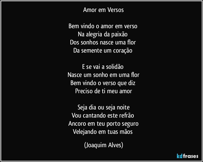 Amor em Versos

Bem vindo o amor em verso 
Na alegria da paixão 
Dos sonhos nasce uma flor 
Da semente um coração 

E se vai a solidão 
Nasce um sonho em uma flor
Bem vindo o verso que diz 
Preciso de ti meu amor

Seja dia ou seja noite
Vou cantando este refrão 
Ancoro em teu porto seguro
Velejando em tuas mãos (Joaquim Alves)