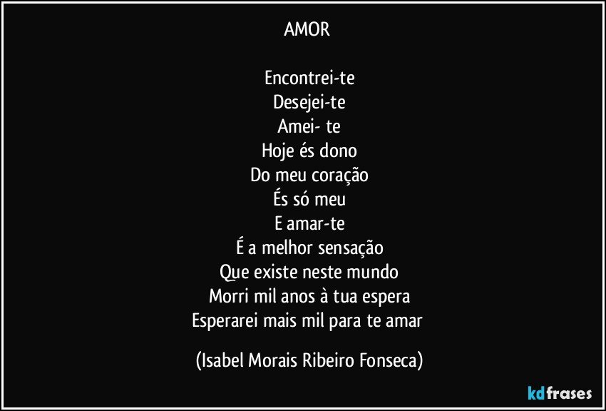 AMOR 

Encontrei-te
Desejei-te
Amei- te
Hoje és dono
Do meu coração
És só meu
E amar-te
É a melhor sensação
Que existe neste mundo
Morri mil anos à tua espera
Esperarei mais mil para te amar (Isabel Morais Ribeiro Fonseca)