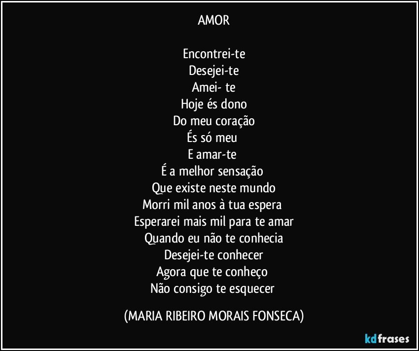 AMOR

Encontrei-te
Desejei-te
Amei- te
Hoje és dono
Do meu coração
És só meu 
E amar-te 
É a melhor sensação 
Que existe neste mundo
Morri mil anos à tua espera 
Esperarei mais mil para te amar
Quando eu não te conhecia
Desejei-te conhecer
Agora que te conheço 
Não consigo te esquecer (MARIA RIBEIRO MORAIS FONSECA)