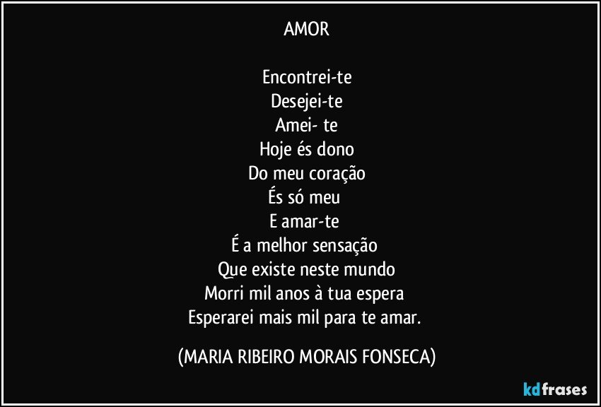 AMOR

Encontrei-te
Desejei-te
Amei- te
Hoje és dono
Do meu coração
És só meu 
E amar-te 
É a melhor sensação 
Que existe neste mundo
Morri mil anos à tua espera 
Esperarei mais mil para te amar. (MARIA RIBEIRO MORAIS FONSECA)