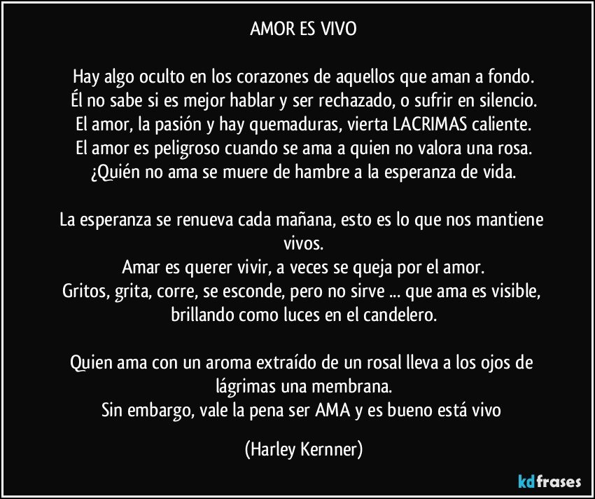 AMOR ES VIVO

Hay algo oculto en los corazones de aquellos que aman a fondo.
Él no sabe si es mejor hablar y ser rechazado, o sufrir en silencio.
El amor, la pasión y hay quemaduras, vierta LACRIMAS caliente.
El amor es peligroso cuando se ama a quien no valora una rosa.
¿Quién no ama se muere de hambre a la esperanza de vida.

La esperanza se renueva cada mañana, esto es lo que nos mantiene vivos.
Amar es querer vivir, a veces se queja por el amor.
Gritos, grita, corre, se esconde, pero no sirve ... que ama es visible, brillando como luces en el candelero.

Quien ama con un aroma extraído de un rosal lleva a los ojos de lágrimas una membrana.
Sin embargo, vale la pena ser AMA y es bueno está vivo (Harley Kernner)