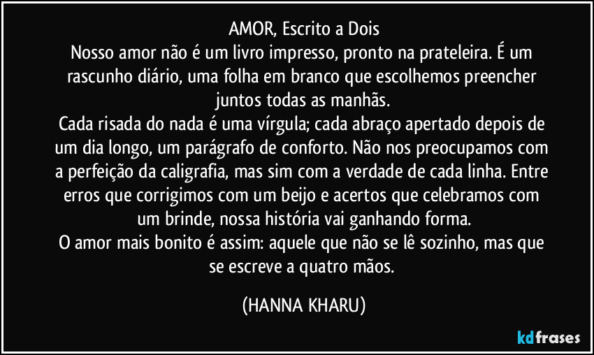 AMOR, Escrito a Dois
Nosso amor não é um livro impresso, pronto na prateleira. É um rascunho diário, uma folha em branco que escolhemos preencher juntos todas as manhãs.
Cada risada do nada é uma vírgula; cada abraço apertado depois de um dia longo, um parágrafo de conforto. Não nos preocupamos com a perfeição da caligrafia, mas sim com a verdade de cada linha. Entre erros que corrigimos com um beijo e acertos que celebramos com um brinde, nossa história vai ganhando forma.
O amor mais bonito é assim: aquele que não se lê sozinho, mas que se escreve a quatro mãos. (HANNA KHARU)
