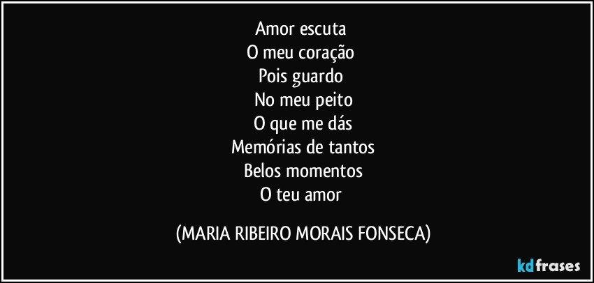 Amor escuta 
O meu coração 
Pois guardo 
No meu peito
O que me dás
Memórias de tantos
Belos momentos
O teu amor (MARIA RIBEIRO MORAIS FONSECA)