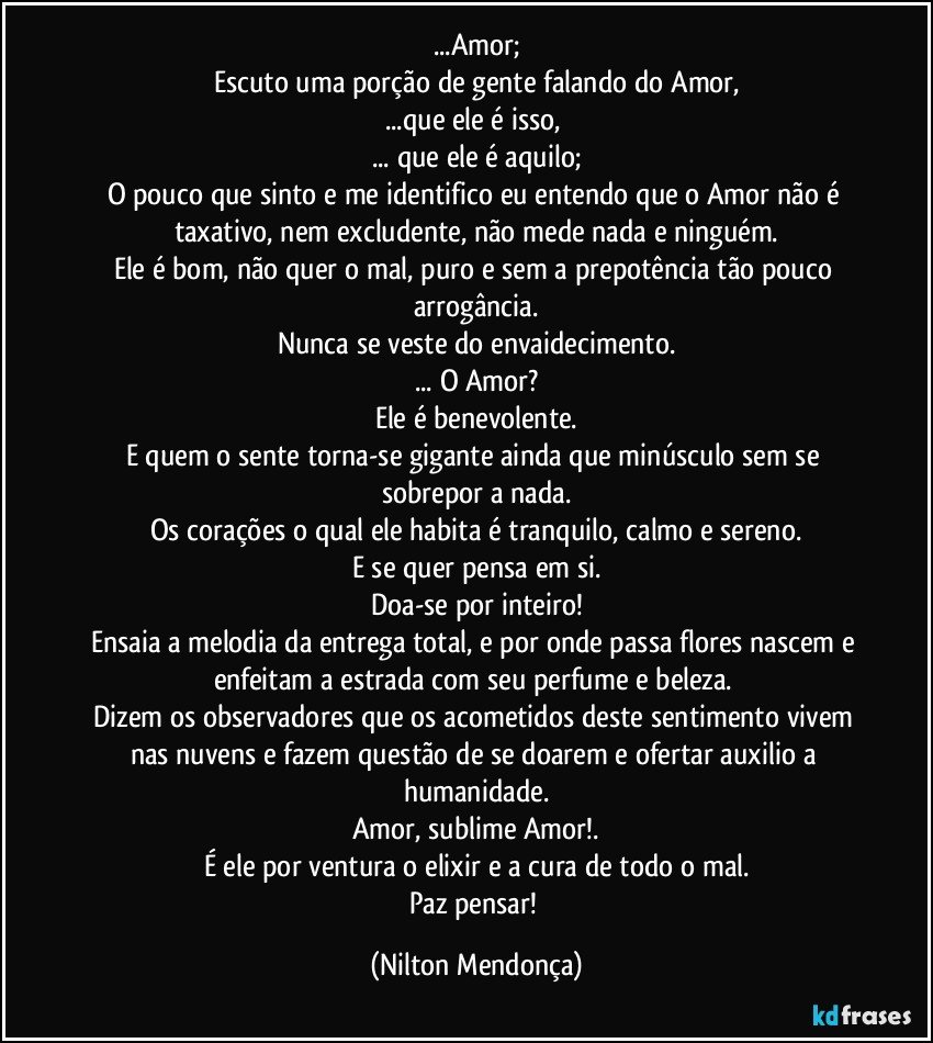 ...Amor;
Escuto uma porção de gente falando do Amor,
...que ele é isso, 
... que ele é aquilo;
O pouco que sinto e me identifico eu entendo que o Amor não é taxativo, nem excludente, não mede nada e ninguém.
Ele é bom, não quer o mal, puro e sem a prepotência tão pouco arrogância.
Nunca se veste do envaidecimento.
... O Amor?
Ele é benevolente.
E quem o sente torna-se  gigante ainda que minúsculo sem se sobrepor  a nada.
Os corações o qual ele habita é tranquilo, calmo e sereno.
E se quer pensa em si.
Doa-se por inteiro!
Ensaia a melodia da entrega total, e por onde passa flores nascem e enfeitam a estrada com seu perfume e beleza. 
Dizem os observadores que os acometidos deste sentimento vivem  nas nuvens e fazem questão de se doarem e ofertar auxilio a humanidade.
Amor, sublime Amor!.
É ele por ventura o elixir e a cura de todo o mal.
Paz pensar! (Nilton Mendonça)