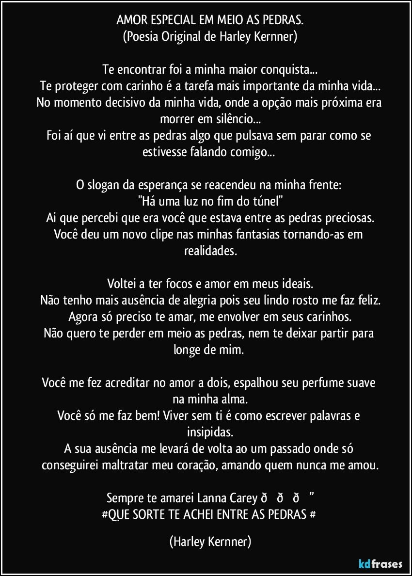 AMOR ESPECIAL EM MEIO AS PEDRAS.
(Poesia Original de Harley Kernner)

Te encontrar foi a minha maior conquista...
TI proteger com carinho é a tarefa mais importante da minha vida...
No momento decisivo da minha vida, onde a opção mais próxima era morrer em silêncio...
Foi aí que vi entre as pedras algo que pulsava sem parar como se estivesse falando comigo... 

O slogan da esperança se reacendeu na minha frente: 
"Há uma luz no fim do túnel"
Ai que percebi que era você que estava entre as pedras preciosas.
Você deu um novo clipe nas minhas fantasias tornando-as em realidades.

Voltei a ter focos e amor em meus ideais.
Não tenho mais ausência de alegria pois seu lindo rosto me faz feliz.
Agora só preciso te amar, me envolver em seus carinhos.
Não quero te perder em meio as pedras, nem te deixar partir para longe de mim.  

Você me fez acreditar no amor a dois, espalhou seu perfume suave na minha.
Você só me faz bem! Viver sem ti é como escrever palavras e insipidas.
A sua ausência me levará de volta ao um passado onde só conseguirei maltratar meu coração, amando quem nunca me amou.

#QUE SORTE TE ACHEI ENTRE AS PEDRAS # (Harley Kernner)