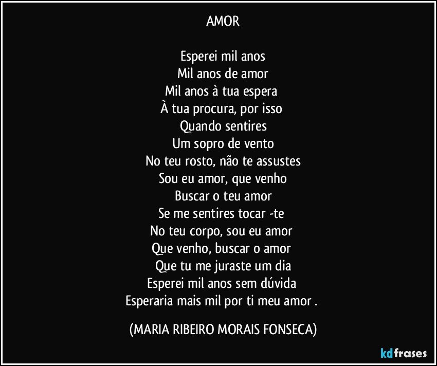 AMOR

Esperei mil anos
Mil anos de amor
Mil anos à tua espera 
À tua procura, por isso 
Quando sentires
Um sopro de vento
No teu rosto, não te assustes
Sou eu amor, que venho
Buscar o teu amor
Se me sentires tocar -te 
No teu corpo, sou eu amor 
Que venho, buscar o amor 
Que tu me juraste um dia
Esperei mil anos sem dúvida 
Esperaria mais mil por ti meu amor . (MARIA RIBEIRO MORAIS FONSECA)