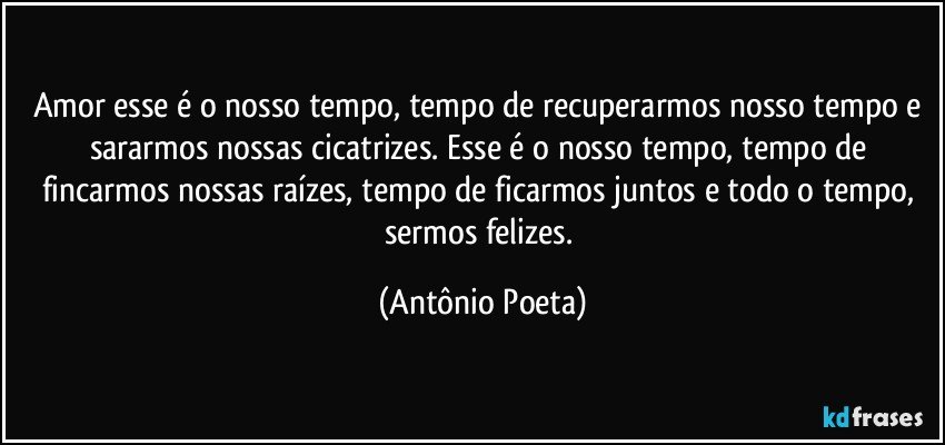 Amor esse é o nosso tempo, tempo de recuperarmos nosso tempo e sararmos nossas cicatrizes. Esse é o nosso tempo, tempo de fincarmos nossas raízes, tempo de ficarmos juntos e todo o tempo, sermos felizes. (Antônio Poeta)