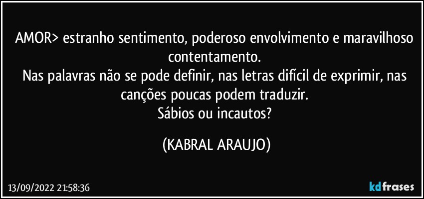 AMOR> estranho sentimento, poderoso envolvimento e maravilhoso contentamento. 
Nas palavras não se pode definir, nas letras difícil de exprimir, nas canções poucas podem traduzir. 
Sábios ou incautos? (KABRAL ARAUJO)