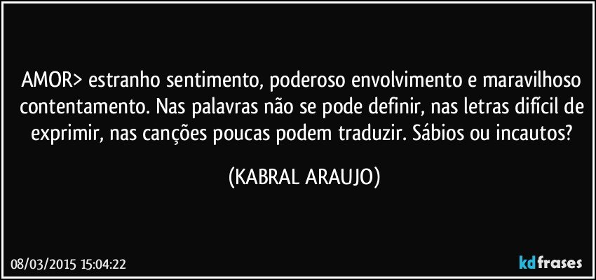 AMOR> estranho sentimento, poderoso envolvimento e maravilhoso contentamento. Nas palavras não se pode definir, nas letras difícil de exprimir, nas canções poucas podem traduzir. Sábios ou incautos? (KABRAL ARAUJO)