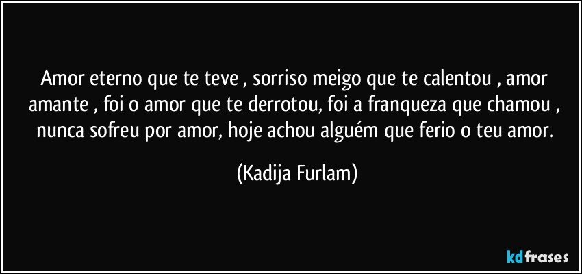 Amor eterno  que te teve , sorriso meigo que te calentou , amor amante , foi o amor que te derrotou, foi a franqueza  que chamou , nunca sofreu por amor, hoje achou alguém  que  ferio o teu amor. (Kadija Furlam)