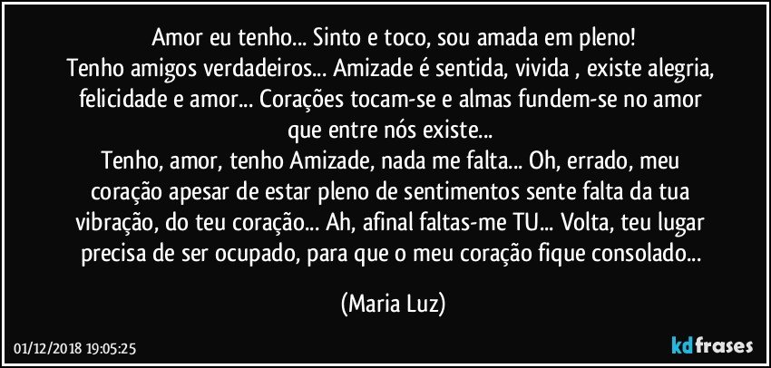 Amor eu tenho... Sinto e toco, sou amada em pleno!
Tenho amigos verdadeiros... Amizade é sentida, vivida , existe alegria, felicidade e amor... Corações tocam-se e almas fundem-se no amor que entre nós existe... 
Tenho, amor, tenho Amizade, nada me falta... Oh, errado, meu coração apesar de estar pleno de sentimentos sente falta da tua vibração, do teu coração... Ah, afinal faltas-me TU... Volta, teu lugar precisa de ser ocupado, para que o meu coração fique consolado... (Maria Luz)