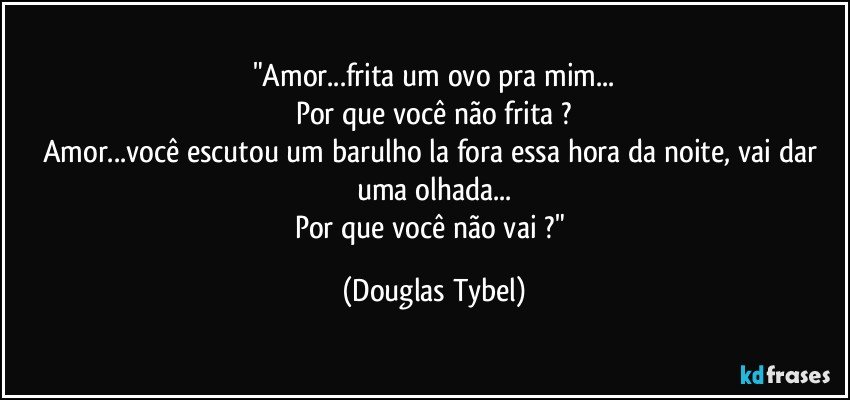 "Amor...frita um ovo pra mim...
Por que você não frita ?
Amor...você escutou um barulho la fora essa hora da noite, vai dar uma olhada...
Por que você não vai ?" (Douglas Tybel)