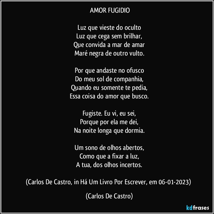 ⁠AMOR FUGIDIO

Luz que vieste do oculto
Luz que cega sem brilhar,
Que convida a mar de amar
Maré negra de outro vulto.

Por que andaste no ofusco
Do meu sol de companhia,
Quando eu somente te pedia,
Essa coisa do amor que busco.

Fugiste. Eu vi, eu sei,
Porque por ela me dei,
Na noite longa que dormia.

Um sono de olhos abertos,
Como que a fixar a luz,
A tua, dos olhos incertos.

(Carlos De Castro, in Há Um Livro Por Escrever, em 06-01-2023) (Carlos De Castro)