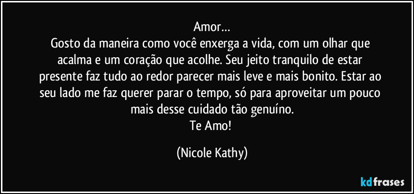 Amor…
Gosto da maneira como você enxerga a vida, com um olhar que acalma e um coração que acolhe. Seu jeito tranquilo de estar presente faz tudo ao redor parecer mais leve e mais bonito. Estar ao seu lado me faz querer parar o tempo, só para aproveitar um pouco mais desse cuidado tão genuíno.
Te Amo! (Nicole Kathy)