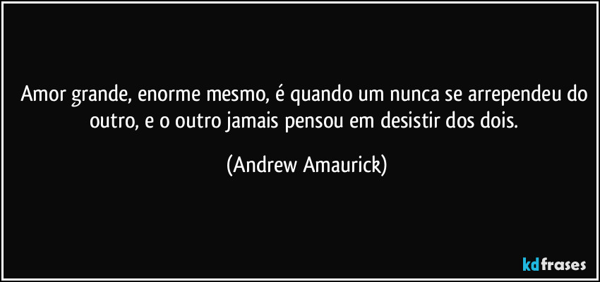 Amor grande, enorme mesmo, é quando um nunca se arrependeu do outro, e o outro jamais pensou em desistir dos dois. (Andrew Amaurick)