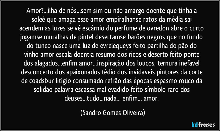 Amor?...ilha de nós...sem sim ou não  amargo doente que tinha a soleé que amaga esse amor empiralhanse ratos da média sai acendem as luzes se vê escárnio do perfume de ovredon abre o curto jogamse muralhas de pintel desertamse barões negros que no fundo do tuneo nasce uma luz de evrelequeys feito partilha do pão do vinho amor escala doentia resumo dos ricos e deserto feito ponte dos alagados...enfim amor...inspiração dos loucos, ternura inefavel desconcerto dos apaixonados tédio dos invidaveis pintores da corte de coadsbur litígio consumado refrão das épocas espasmo rouco da solidão palavra escassa mal evadido feito símbolo raro dos deuses...tudo...nada... enfim... amor. (Sandro Gomes Oliveira)