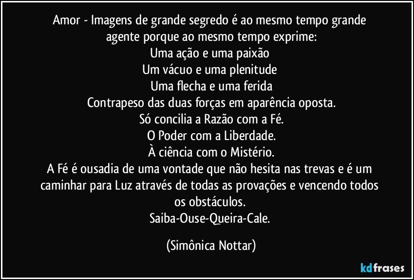 Amor - Imagens de grande segredo é ao mesmo tempo grande agente porque ao mesmo tempo exprime:
Uma ação e uma paixão 
Um vácuo e uma plenitude 
Uma flecha e uma ferida
Contrapeso das duas forças em aparência oposta.
Só concilia a Razão com a Fé.
O Poder com a Liberdade.
À ciência com o Mistério.
A Fé é ousadia de uma vontade que não hesita nas trevas e é um caminhar para Luz através de todas as provações e vencendo todos os obstáculos. 
Saiba-Ouse-Queira-Cale. (Simônica Nottar)