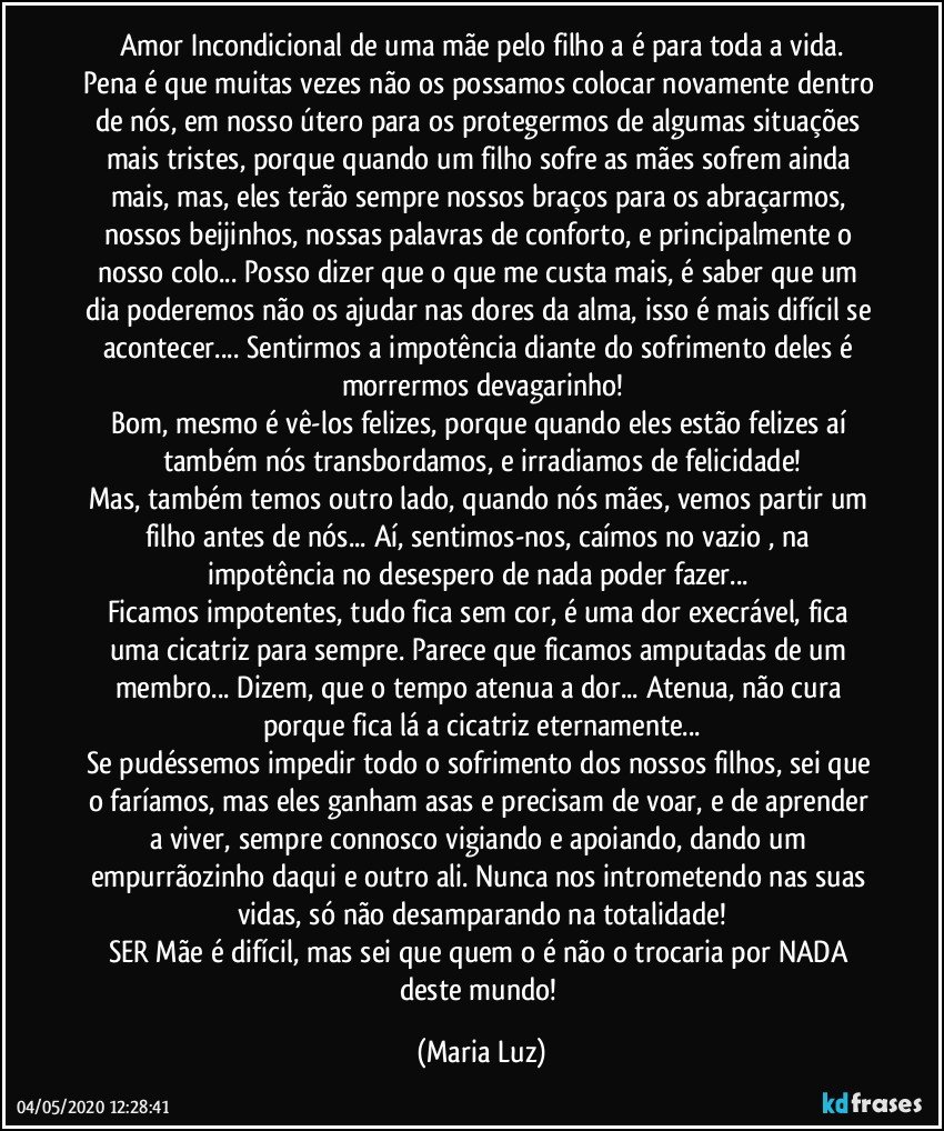 Amor Incondicional de uma mãe pelo filho/a é para toda a vida.
Pena é que muitas vezes não os possamos colocar novamente dentro de nós, em nosso útero para os protegermos de algumas situações mais tristes, porque quando um filho sofre as mães sofrem ainda mais, mas, eles terão sempre nossos braços para os abraçarmos, nossos beijinhos, nossas palavras de conforto, e principalmente o nosso colo... Posso dizer que o que me custa mais, é saber que um dia poderemos não os ajudar nas dores da alma, isso é mais difícil se acontecer... Sentirmos a  impotência diante do sofrimento deles é morrermos devagarinho!
Bom, mesmo é vê-los felizes, porque quando eles estão felizes aí também nós transbordamos, e irradiamos de felicidade!
Mas, também temos outro lado, quando nós mães, vemos partir um filho antes de nós... Aí, sentimos-nos, caímos no vazio , na impotência no desespero de nada poder fazer... 
Ficamos impotentes, tudo fica sem cor, é uma dor execrável,  fica uma cicatriz para sempre. Parece que ficamos  amputadas de um membro... Dizem, que o tempo atenua a dor... Atenua, não cura porque fica lá a cicatriz eternamente...
Se pudéssemos impedir todo o sofrimento dos nossos filhos, sei que o faríamos, mas eles ganham asas e precisam de voar, e de aprender a viver, sempre connosco vigiando e apoiando, dando um empurrãozinho daqui e outro ali. Nunca nos intrometendo nas suas vidas, só não desamparando na totalidade!
SER Mãe é difícil, mas sei que quem o é não o trocaria por NADA deste mundo! (Maria Luz)