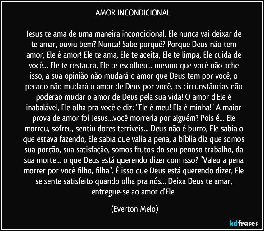 AMOR INCONDICIONAL: 

Jesus te ama de uma maneira incondicional, Ele nunca vai deixar de te amar, ouviu bem? Nunca! Sabe porquê? Porque Deus não tem amor, Ele é amor! Ele te ama, Ele te aceita, Ele te limpa, Ele cuida de você... Ele te restaura, Ele te escolheu... mesmo que você não ache isso, a sua opinião não mudará o amor que Deus tem por você, o pecado não mudará o amor de Deus por você, as circunstâncias não poderão mudar o amor de Deus pela sua vida! O amor d'Ele é inabalável, Ele olha pra você e diz: "Ele é meu! Ela é minha!" A maior prova de amor foi Jesus...você morreria por alguém? Pois é... Ele morreu, sofreu, sentiu dores terríveis... Deus não é burro, Ele sabia o que estava fazendo, Ele sabia que valia a pena, a bíblia diz que somos sua porção, sua satisfação, somos frutos do seu penoso trabalho, da sua morte... o que Deus está querendo dizer com isso? "Valeu a pena morrer por você filho, filha". É isso que Deus está querendo dizer, Ele se sente satisfeito quando olha pra nós... Deixa Deus te amar, entregue-se ao amor d'Ele. (Everton Melo)