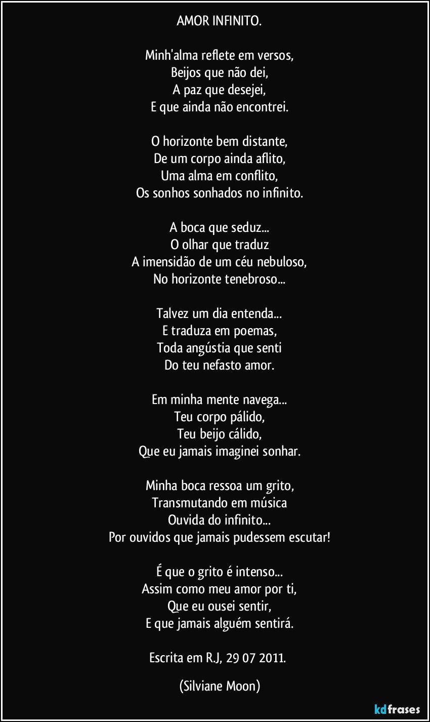 AMOR INFINITO.

Minh'alma reflete em versos,
Beijos que não dei,
A paz que desejei,
E que ainda não encontrei.

O horizonte bem distante,
De um corpo ainda aflito,
Uma alma em conflito,
Os sonhos sonhados no infinito.

A boca que seduz...
O olhar que traduz
A imensidão de um céu nebuloso,
No horizonte tenebroso...

Talvez um dia entenda...
E traduza em poemas,
Toda angústia que senti
Do teu nefasto amor.

Em minha mente navega...
Teu corpo pálido,
Teu beijo cálido,
Que eu jamais imaginei sonhar.

Minha boca ressoa um grito,
Transmutando em música
Ouvida do infinito...
Por ouvidos que jamais pudessem escutar!

É que o grito é intenso...
Assim como meu amor por ti,
Que eu ousei sentir,
E que jamais alguém sentirá.

Escrita em R.J, 29/07/2011. (Silviane Moon)