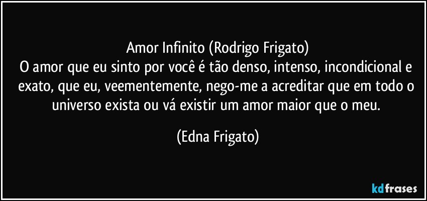 Amor Infinito (Rodrigo Frigato)
O amor que eu sinto por você é tão denso, intenso, incondicional e exato, que eu, veementemente, nego-me a acreditar que em todo o universo exista ou vá existir um amor maior que o meu. (Edna Frigato)