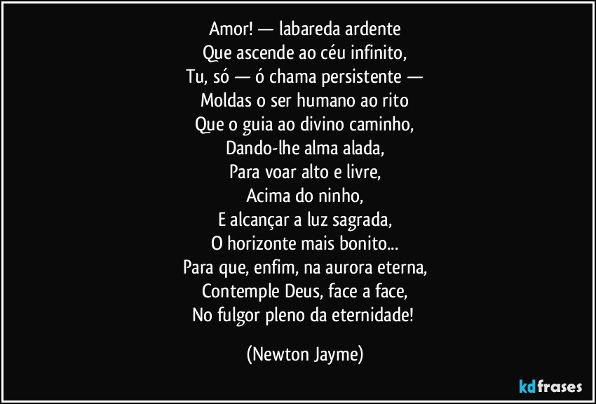 Amor! — labareda ardente
Que ascende ao céu infinito,
Tu, só — ó chama persistente —
Moldas o ser humano ao rito
Que o guia ao divino caminho,
Dando-lhe alma alada,
Para voar alto e livre,
Acima do ninho,
E alcançar a luz sagrada,
O horizonte mais bonito...
Para que, enfim, na aurora eterna,
Contemple Deus, face a face,
No fulgor pleno da eternidade! (Newton Jayme)