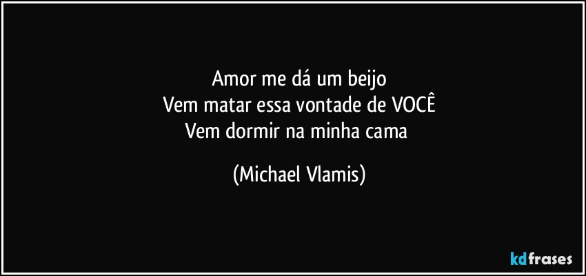 Amor me dá um beijo
Vem matar essa vontade de VOCÊ
Vem dormir na minha cama (Michael Vlamis)