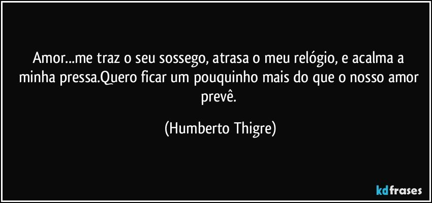 Amor...me traz o seu sossego, atrasa o meu relógio, e acalma a minha pressa.Quero ficar um pouquinho mais do que o nosso amor prevê. (Humberto Thigre)