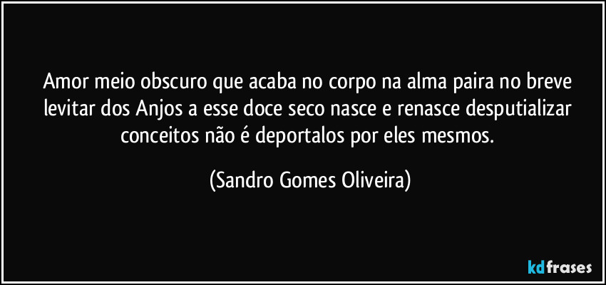 Amor meio obscuro que acaba no corpo na alma paira no breve levitar dos Anjos a esse doce seco nasce e renasce desputializar conceitos não é deportalos por eles mesmos. (Sandro Gomes Oliveira)