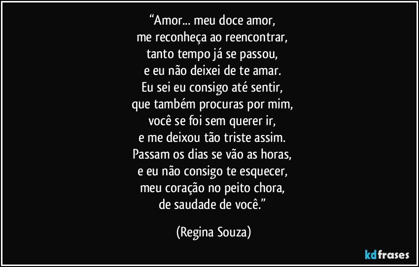 “Amor... meu doce amor, 
me reconheça ao reencontrar, 
tanto tempo já se passou, 
e eu não deixei de te amar. 
Eu sei eu consigo até sentir, 
que também procuras por mim, 
você se foi sem querer ir, 
e me deixou tão triste assim. 
Passam os dias se vão as horas, 
e eu não consigo te esquecer, 
meu coração no peito chora, 
de saudade de você.” (Regina Souza)