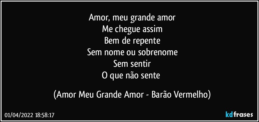 Amor, meu grande amor
Me chegue assim
Bem de repente
Sem nome ou sobrenome
Sem sentir
O que não sente (Amor Meu Grande Amor - Barão Vermelho)