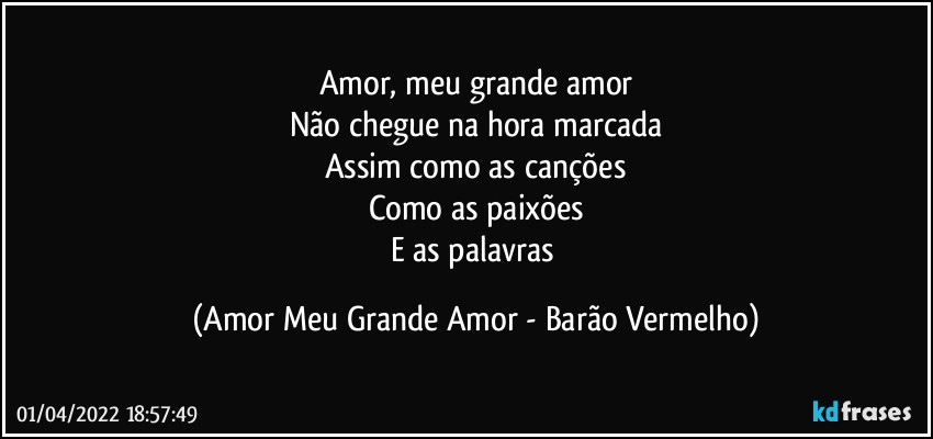 Amor, meu grande amor
Não chegue na hora marcada
Assim como as canções
Como as paixões
E as palavras (Amor Meu Grande Amor - Barão Vermelho)