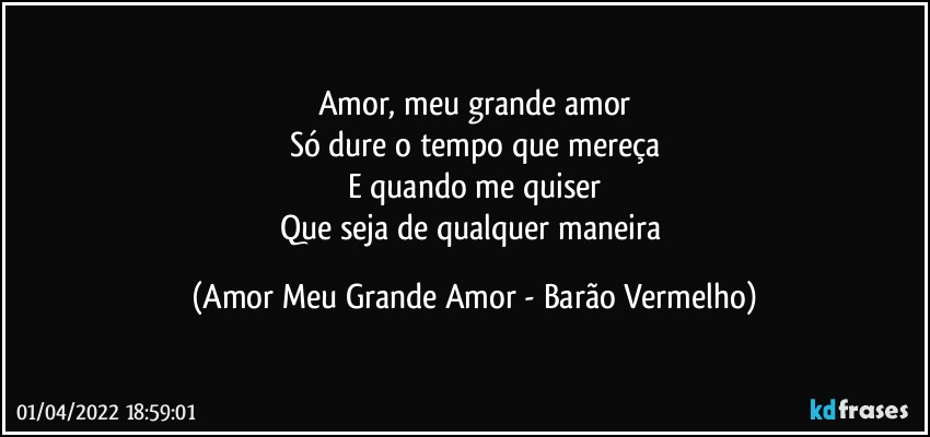 Amor, meu grande amor
Só dure o tempo que mereça
E quando me quiser
Que seja de qualquer maneira (Amor Meu Grande Amor - Barão Vermelho)