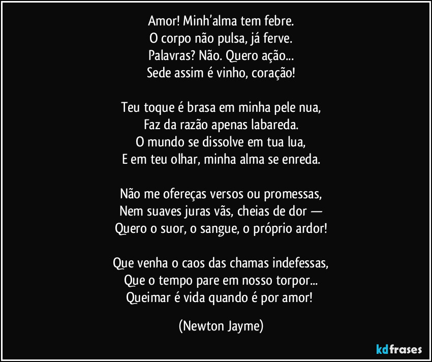 Amor! Minh’alma tem febre.
O corpo não pulsa, já ferve.
Palavras? Não. Quero ação...
Sede assim é vinho, coração!

Teu toque é brasa em minha pele nua,
Faz da razão apenas labareda.
O mundo se dissolve em tua lua,
E em teu olhar, minha alma se enreda.

Não me ofereças versos ou promessas,
Nem suaves juras vãs, cheias de dor —
Quero o suor, o sangue, o próprio ardor!

Que venha o caos das chamas indefessas,
Que o tempo pare em nosso torpor...
Queimar é vida quando é por amor! (Newton Jayme)