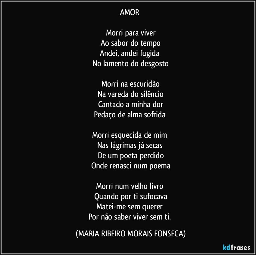 AMOR 

Morri para viver
Ao sabor do tempo
Andei, andei fugida 
No lamento do desgosto

Morri na escuridão
Na vareda do silêncio
Cantado a minha dor
Pedaço de alma sofrida 

Morri esquecida de mim 
Nas lágrimas já secas 
De um poeta perdido
Onde renasci num poema

Morri num velho livro 
Quando por ti sufocava
Matei-me sem querer 
Por não saber viver sem ti. (MARIA RIBEIRO MORAIS FONSECA)