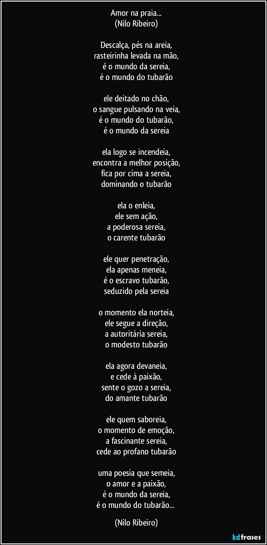 Amor na praia...
(Nilo Ribeiro)

Descalça, pés na areia,
rasteirinha levada na mão,
é o mundo da sereia,
é o mundo do tubarão

ele deitado no chão,
o sangue pulsando na veia,
é o mundo do tubarão,
é o mundo da sereia

ela logo se incendeia,
encontra a melhor posição,
fica por cima a sereia,
dominando o tubarão

ela o enleia,
ele sem ação,
a poderosa sereia,
o carente tubarão

ele quer penetração,
ela apenas meneia,
é o escravo tubarão,
seduzido pela sereia

o momento ela norteia,
ele segue a direção,
a autoritária sereia,
o modesto tubarão

ela agora devaneia,
e cede à paixão,
sente o gozo a sereia,
do amante tubarão

ele quem saboreia,
o momento de emoção,
a fascinante sereia,
cede ao profano tubarão

uma poesia que semeia,
o amor e a paixão,
é o mundo da sereia,
é o mundo do tubarão... (Nilo Ribeiro)