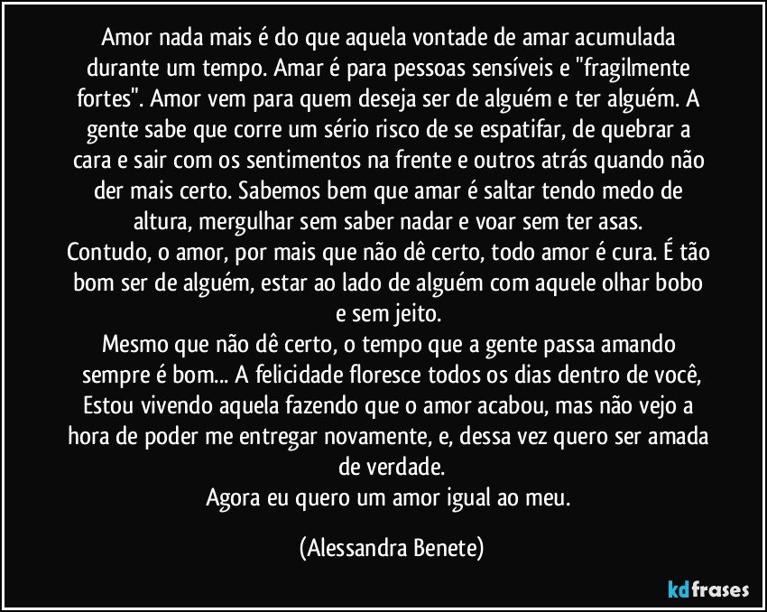 Amor nada mais é do que aquela vontade de amar acumulada durante um tempo. Amar é para pessoas sensíveis e "fragilmente fortes". Amor vem para quem deseja ser de alguém e ter alguém. A gente sabe que corre um sério risco de se espatifar, de quebrar a cara e sair com os sentimentos na frente e outros atrás quando não der mais certo. Sabemos bem que amar é saltar tendo medo de altura, mergulhar sem saber nadar e voar sem ter asas. 
Contudo, o amor, por mais que não dê certo, todo amor é cura. É tão bom ser de alguém, estar ao lado de alguém com aquele olhar bobo e sem jeito. 
Mesmo que não dê certo, o tempo que a gente passa amando sempre é bom... A felicidade floresce todos os dias dentro de você,
Estou vivendo aquela fazendo que o amor acabou, mas não vejo a hora de poder me entregar novamente, e, dessa vez quero ser amada de verdade.
Agora eu quero um amor igual ao meu. (Alessandra Benete)