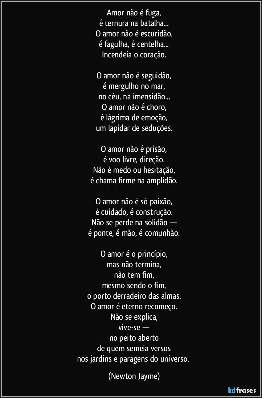 amor não é fuga,
é ternura na batalha...
O amor não é escuridão,
é fagulha, é centelha...
Incendeia o coração.
O amor não é seguidão,
é mergulho no mar,
no céu, na imensidão...
O amor não é choro,
é lágrima de emoção,
um lapidar de seduções.
O amor não é prisão,
é voo livre, direção.
Não é medo ou hesitação,
é chama firme na amplidão.
O amor não é só paixão,
é cuidado, é construção.
Não se perde na solidão —
é ponte, é mão, é comunhão.
O amor é o princípio,
mas não termina,
não tem fim,
mesmo sendo o fim,
o porto derradeiro das almas.
O amor é eterno recomeço.
Não se explica,
vive-se —
no peito aberto
de quem semeia versos
nos jardins e paragens do universo. (Newton Jayme)