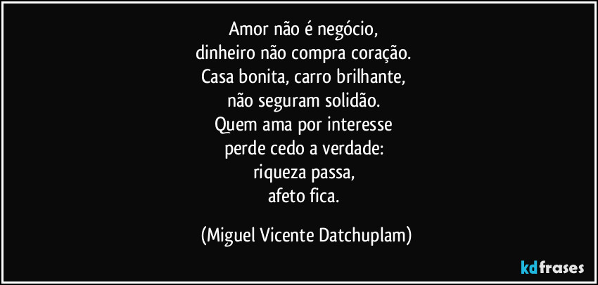 Amor não é negócio,  
dinheiro não compra coração.  
Casa bonita, carro brilhante,  
não seguram solidão.  
Quem ama por interesse  
perde cedo a verdade:  
riqueza passa,  
afeto fica. (Miguel Vicente Datchuplam)