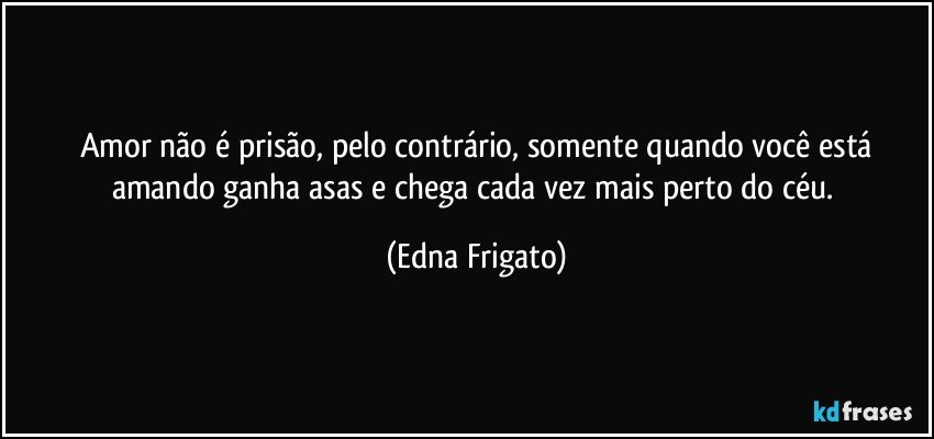 Amor não é prisão, pelo contrário, somente quando você está
amando ganha asas e chega cada vez mais perto do céu. (Edna Frigato)