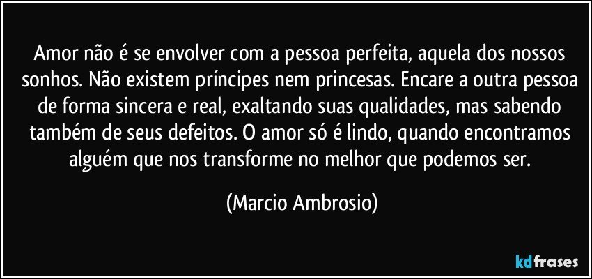 Amor não é se envolver com a pessoa perfeita, aquela dos nossos sonhos. Não existem príncipes nem princesas. Encare a outra pessoa de forma sincera e real, exaltando suas qualidades, mas sabendo também de seus defeitos. O amor só é lindo, quando encontramos alguém que nos transforme no melhor que podemos ser. (Marcio Ambrosio)