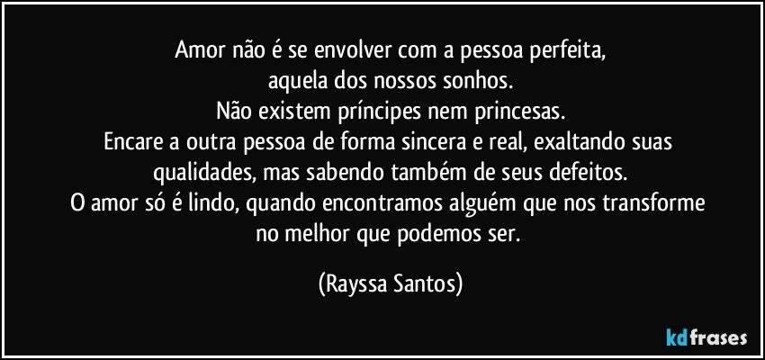 Amor não é se envolver com a pessoa perfeita,
aquela dos nossos sonhos.
Não existem príncipes nem princesas.
Encare a outra pessoa de forma sincera e real, exaltando suas qualidades, mas sabendo também de seus defeitos.
O amor só é lindo, quando encontramos alguém que nos transforme no melhor que podemos ser. (Rayssa Santos)