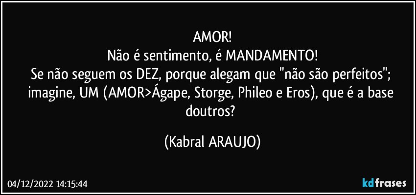 AMOR!
Não é sentimento, é MANDAMENTO!
Se não seguem os DEZ, porque alegam que "não são perfeitos"; imagine, UM (AMOR>Ágape, Storge, Phileo e Eros), que é a base doutros? (KABRAL ARAUJO)