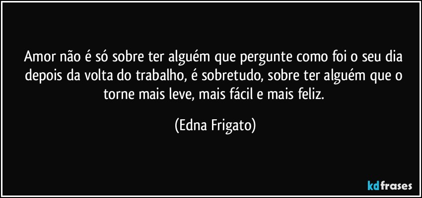 Amor não é só sobre ter alguém que pergunte como foi o seu dia depois da volta do trabalho, é sobretudo, sobre ter alguém  que o torne mais leve, mais fácil e mais feliz. (Edna Frigato)