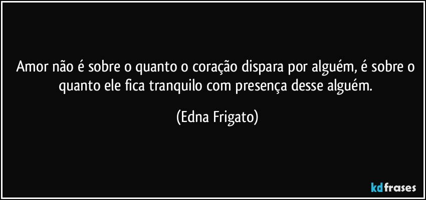 Amor não é sobre o quanto o coração dispara  por alguém, é sobre o quanto ele fica tranquilo com presença desse alguém. (Edna Frigato)